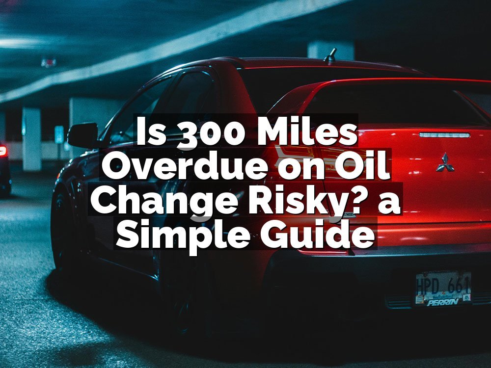 Is 300 Miles Overdue on Oil Change Risky? a Simple Guide